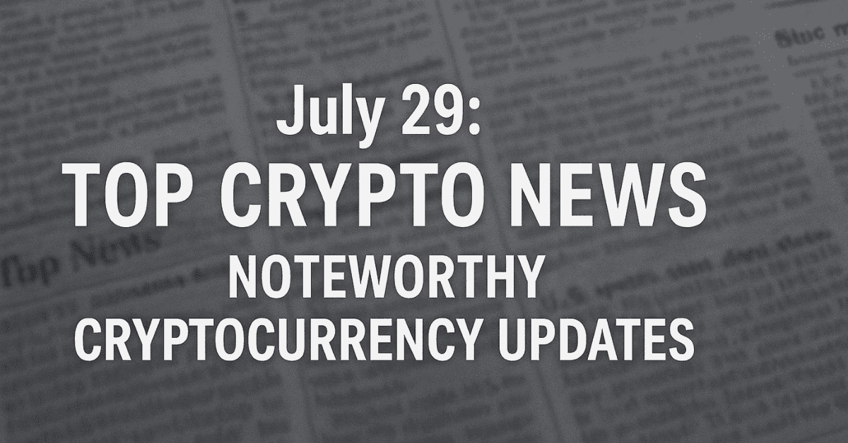 July 29: Top Crypto News – Noteworthy Cryptocurrency Updates